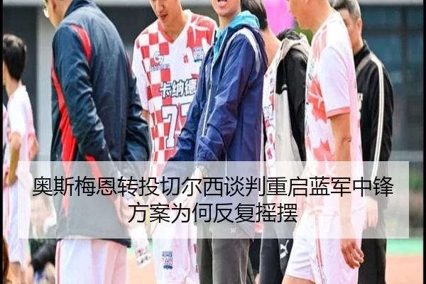 奥斯梅恩转投切尔西谈判重启蓝军中锋方案为何反复摇摆